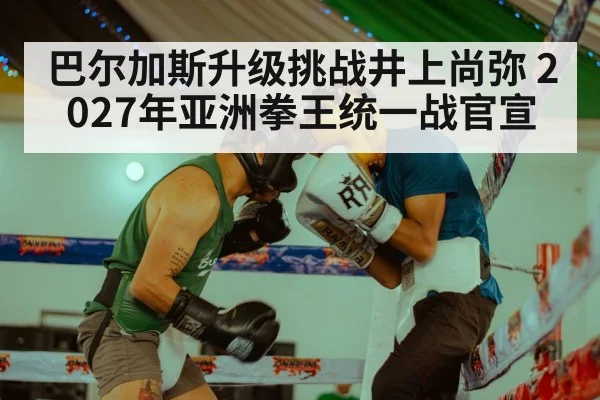 巴尔加斯升级挑战井上尚弥 2027年亚洲拳王统一战官宣