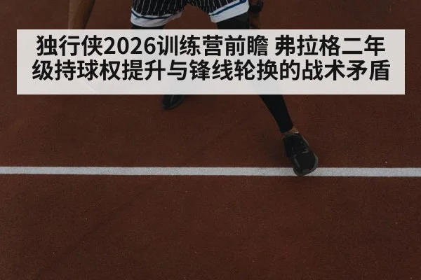 独行侠2026训练营前瞻 弗拉格二年级持球权提升与锋线轮换的战术矛盾